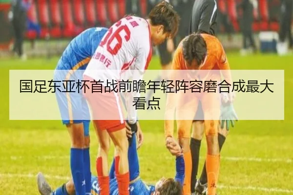 国足东亚杯首战前瞻年轻阵容磨合成最大看点