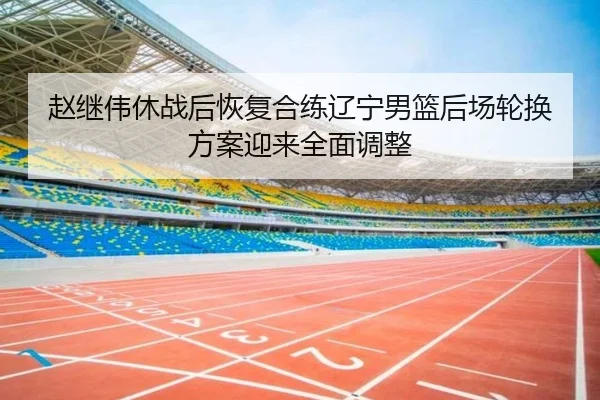 赵继伟休战后恢复合练辽宁男篮后场轮换方案迎来全面调整