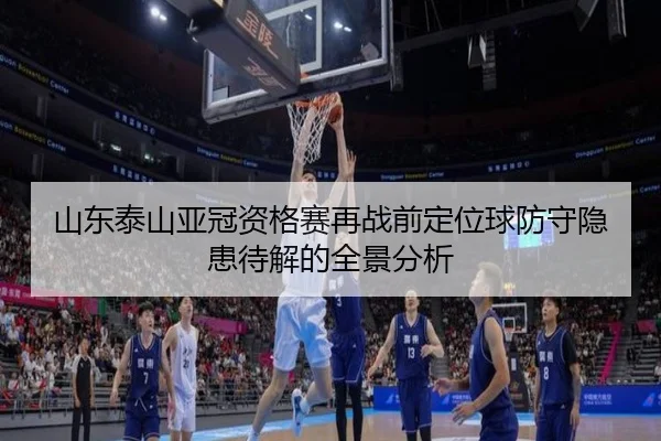 山东泰山亚冠资格赛再战前定位球防守隐患待解的全景分析