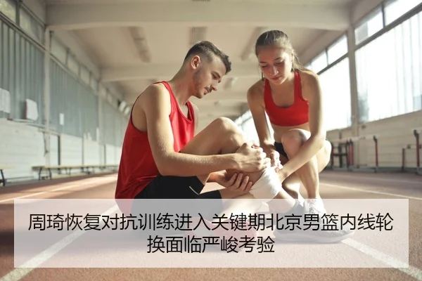 周琦恢复对抗训练进入关键期北京男篮内线轮换面临严峻考验