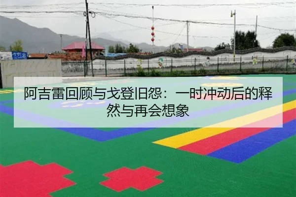 阿吉雷回顾与戈登旧怨：一时冲动后的释然与再会想象